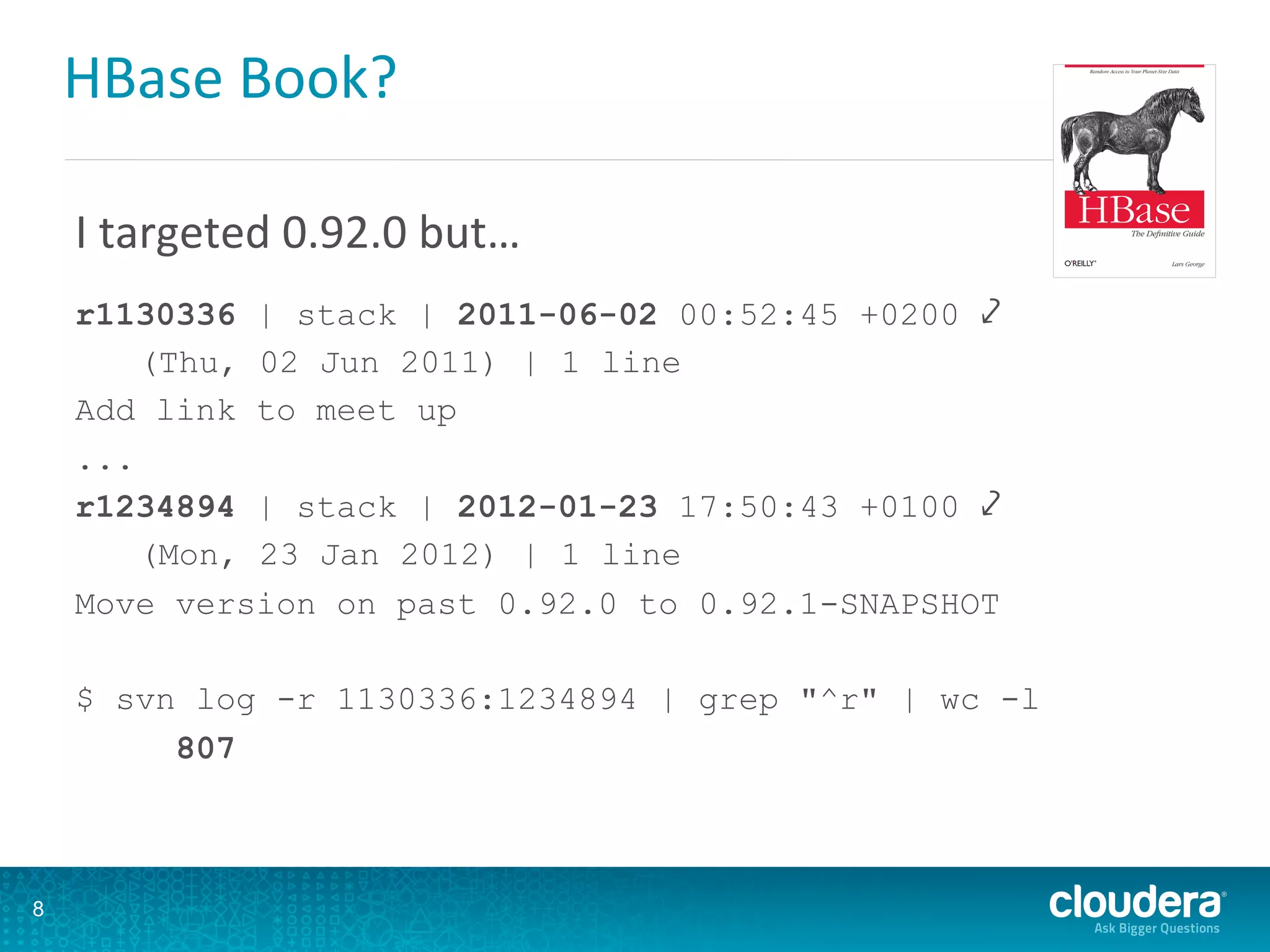 HBase	
  Book?	
  
I	
  targeted	
  0.92.0	
  but…	
  
	
  
r1130336 | stack | 2011-06-02 00:52:45 +0200 ⤦
(Thu, 02 Jun 2011) | 1 line
Add link to meet up
...
r1234894 | stack | 2012-01-23 17:50:43 +0100 ⤦
(Mon, 23 Jan 2012) | 1 line
Move version on past 0.92.0 to 0.92.1-SNAPSHOT
$ svn log -r 1130336:1234894 | grep "^r" | wc -l
807
8
 