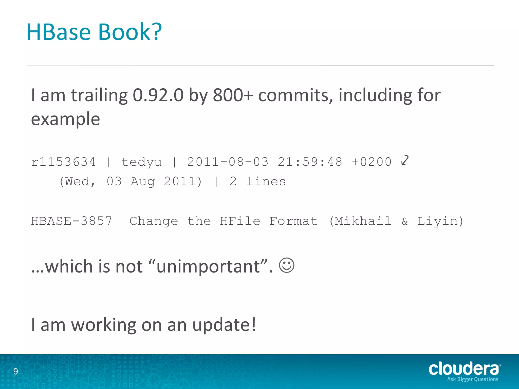 HBase	
  Book?	
  
I	
  am	
  trailing	
  0.92.0	
  by	
  800+	
  commits,	
  including	
  for	
  
example	
  	
  
r1153634 | tedyu | 2011-08-03 21:59:48 +0200 ⤦
(Wed, 03 Aug 2011) | 2 lines
HBASE-3857 Change the HFile Format (Mikhail & Liyin)
…which	
  is	
  not	
  “unimportant”.	
  J	
  
	
  
I	
  am	
  working	
  on	
  an	
  update!	
  
9
 
