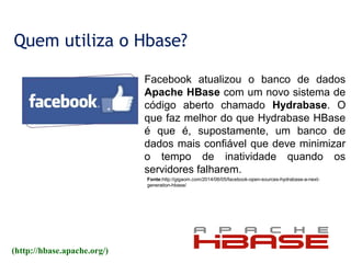 Quem utiliza o Hbase?
(http://hbase.apache.org/)
Fonte:http://gigaom.com/2014/06/05/facebook-open-sources-hydrabase-a-next-
generation-hbase/
Facebook atualizou o banco de dados
Apache HBase com um novo sistema de
código aberto chamado Hydrabase. O
que faz melhor do que Hydrabase HBase
é que é, supostamente, um banco de
dados mais confiável que deve minimizar
o tempo de inatividade quando os
servidores falharem.
 