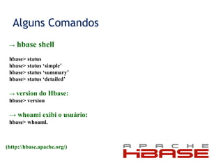 Alguns Comandos
→ hbase shell
hbase> status
hbase> status ‘simple’
hbase> status ‘summary’
hbase> status ‘detailed’
→ version do Hbase:
hbase> version
→ whoami exibi o usuário:
hbase> whoaml.
(http://hbase.apache.org/)
 