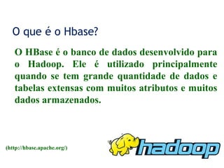 O que é o Hbase?
O HBase é o banco de dados desenvolvido para
o Hadoop. Ele é utilizado principalmente
quando se tem grande quantidade de dados e
tabelas extensas com muitos atributos e muitos
dados armazenados.
(http://hbase.apache.org/)
 