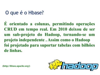 O que é o Hbase?
É orientado a colunas, permitindo operações
CRUD em tempo real. Em 2010 deixou de ser
um sub-projeto do Hadoop, tornando-se um
projeto independente . Assim como o Hadoop
foi projetado para suportar tabelas com bilhões
de linhas.
(http://hbase.apache.org/)
 