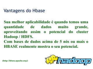 Vantagens do Hbase
Sua melhor aplicabilidade é quando temos uma
quantidade de dados muito grande,
aproveitando assim o potencial do cluster
Hadoop / HDFS.
Com bases de dados acima de 5 nós ou mais o
HBASE realmente mostra o seu potencial.
(http://hbase.apache.org/)
 
