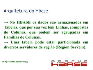 Arquitetura do Hbase
→ No HBASE os dados são armazenados em
Tabelas, que por sua vez têm Linhas, compostas
de Colunas, que podem ser agrupadas em
Famílias de Colunas.
→ Uma tabela pode estar particionada em
diversos servidores de região (Region Servers).
(http://hbase.apache.org/)
 