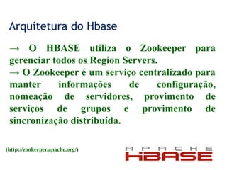 Arquitetura do Hbase
→ O HBASE utiliza o Zookeeper para
gerenciar todos os Region Servers.
→ O Zookeeper é um serviço centralizado para
manter informações de configuração,
nomeação de servidores, provimento de
serviços de grupos e provimento de
sincronização distribuída.
(http://zookerper.apache.org/)
 