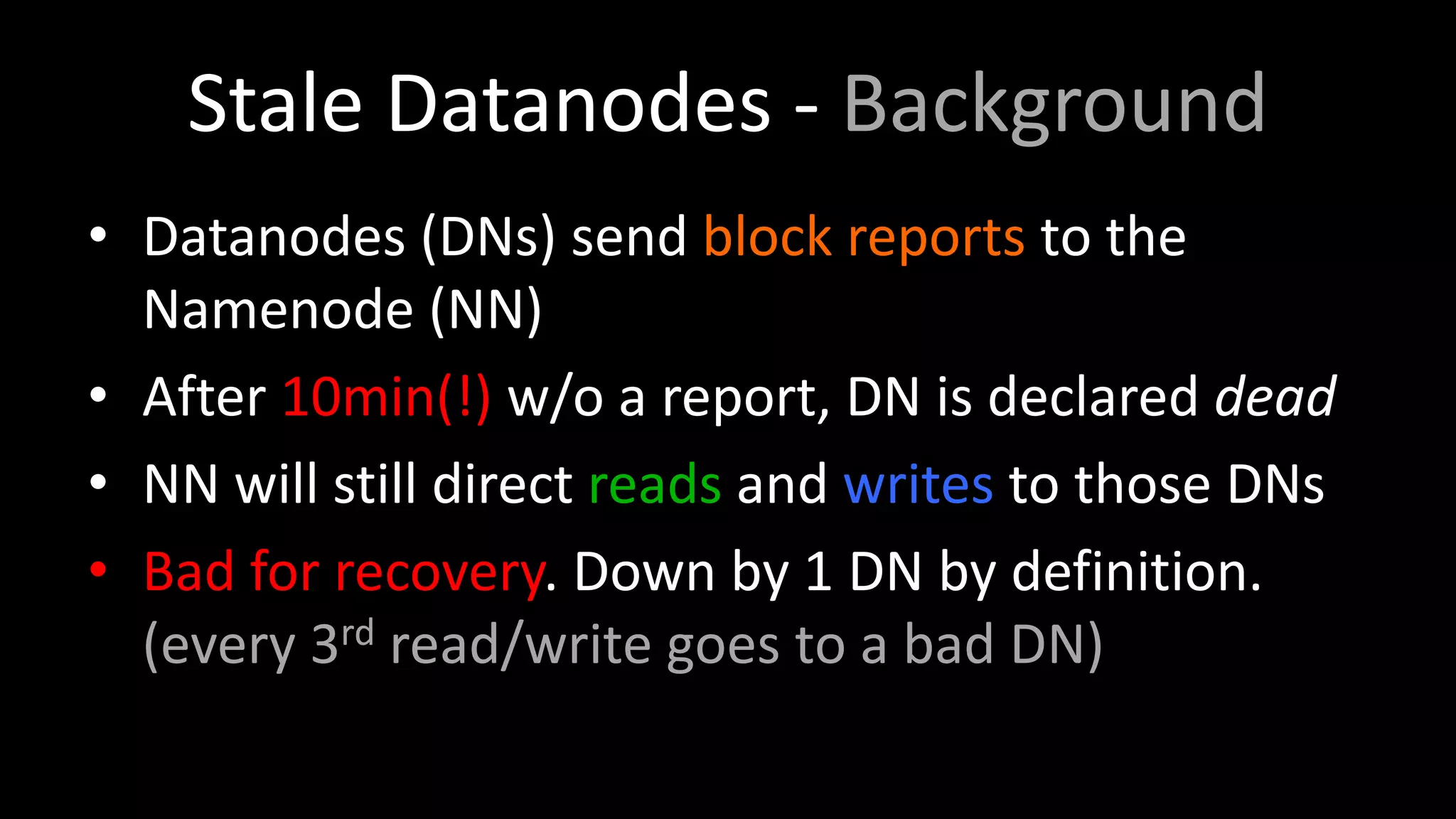 Stale Datanodes - Background
• Datanodes (DNs) send block reports to the
Namenode (NN)
• After 10min(!) w/o a report, DN is declared dead
• NN will still direct reads and writes to those DNs
• Bad for recovery. Down by 1 DN by definition.
(every 3rd read/write goes to a bad DN)
 