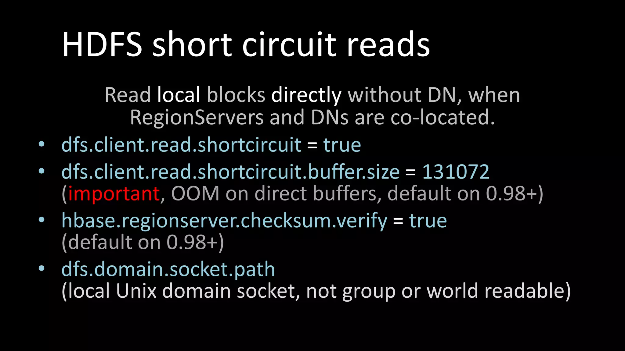 HDFS short circuit reads
Read local blocks directly without DN, when
RegionServers and DNs are co-located.
• dfs.client.read.shortcircuit = true
• dfs.client.read.shortcircuit.buffer.size = 131072
(important, OOM on direct buffers, default on 0.98+)
• hbase.regionserver.checksum.verify = true
(default on 0.98+)
• dfs.domain.socket.path
(local Unix domain socket, not group or world readable)
 
