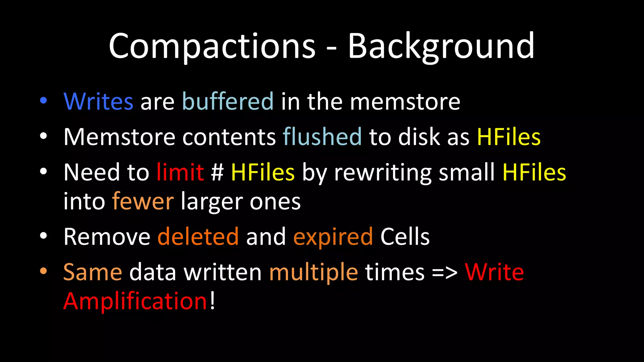 Compactions - Background
• Writes are buffered in the memstore
• Memstore contents flushed to disk as HFiles
• Need to limit # HFiles by rewriting small HFiles
into fewer larger ones
• Remove deleted and expired Cells
• Same data written multiple times => Write
Amplification!
 