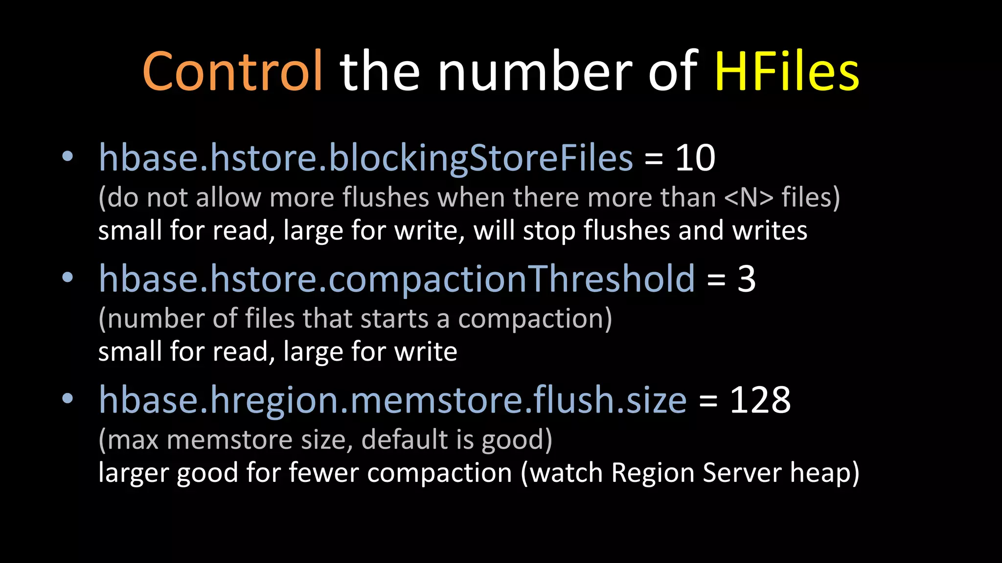 Control the number of HFiles
• hbase.hstore.blockingStoreFiles = 10
(do not allow more flushes when there more than <N> files)
small for read, large for write, will stop flushes and writes
• hbase.hstore.compactionThreshold = 3
(number of files that starts a compaction)
small for read, large for write
• hbase.hregion.memstore.flush.size = 128
(max memstore size, default is good)
larger good for fewer compaction (watch Region Server heap)
 