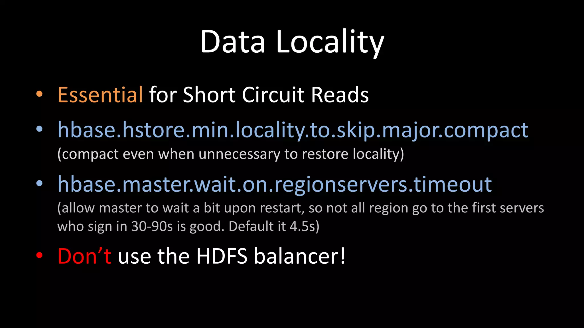 Data Locality
• Essential for Short Circuit Reads
• hbase.hstore.min.locality.to.skip.major.compact
(compact even when unnecessary to restore locality)
• hbase.master.wait.on.regionservers.timeout
(allow master to wait a bit upon restart, so not all region go to the first servers
who sign in 30-90s is good. Default it 4.5s)
• Don’t use the HDFS balancer!
 