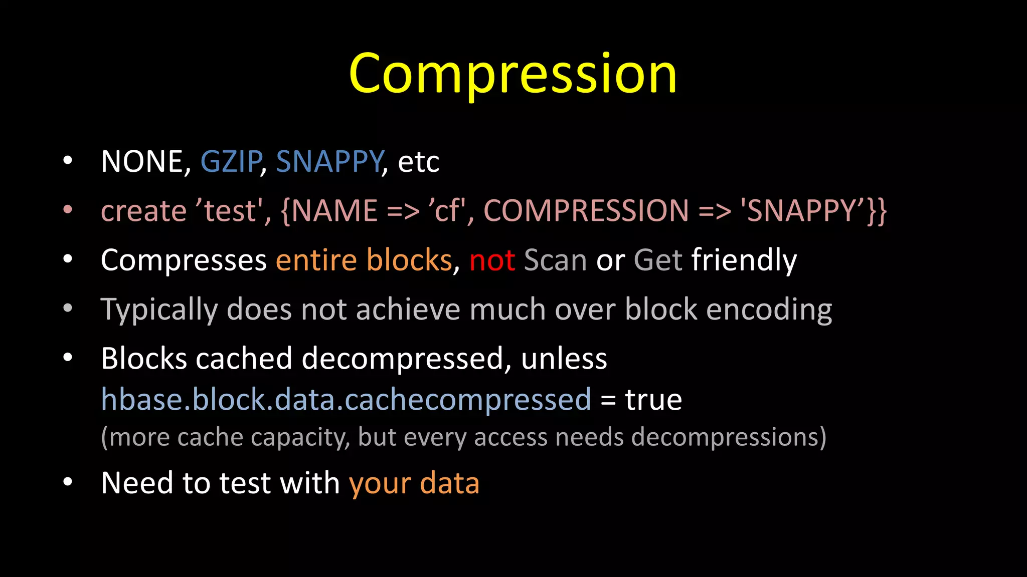 Compression
• NONE, GZIP, SNAPPY, etc
• create ’test', {NAME => ’cf', COMPRESSION => 'SNAPPY’}}
• Compresses entire blocks, not Scan or Get friendly
• Typically does not achieve much over block encoding
• Blocks cached decompressed, unless
hbase.block.data.cachecompressed = true
(more cache capacity, but every access needs decompressions)
• Need to test with your data
 