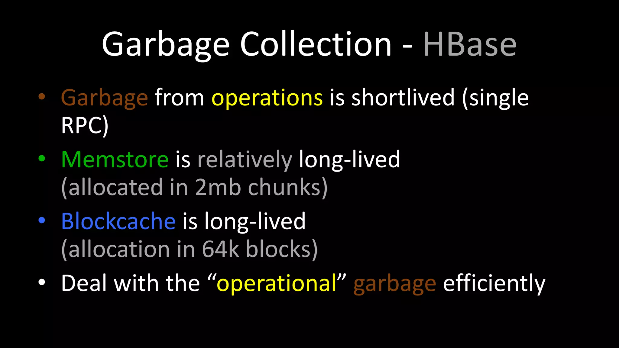 Garbage Collection - HBase
• Garbage from operations is shortlived (single
RPC)
• Memstore is relatively long-lived
(allocated in 2mb chunks)
• Blockcache is long-lived
(allocation in 64k blocks)
• Deal with the “operational” garbage efficiently
 