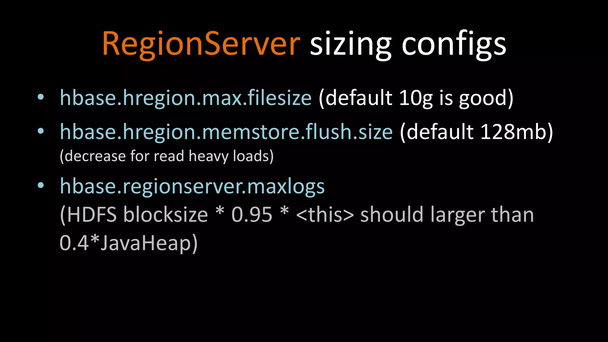 RegionServer sizing configs
• hbase.hregion.max.filesize (default 10g is good)
• hbase.hregion.memstore.flush.size (default 128mb)
(decrease for read heavy loads)
• hbase.regionserver.maxlogs
(HDFS blocksize * 0.95 * <this> should larger than
0.4*JavaHeap)
 