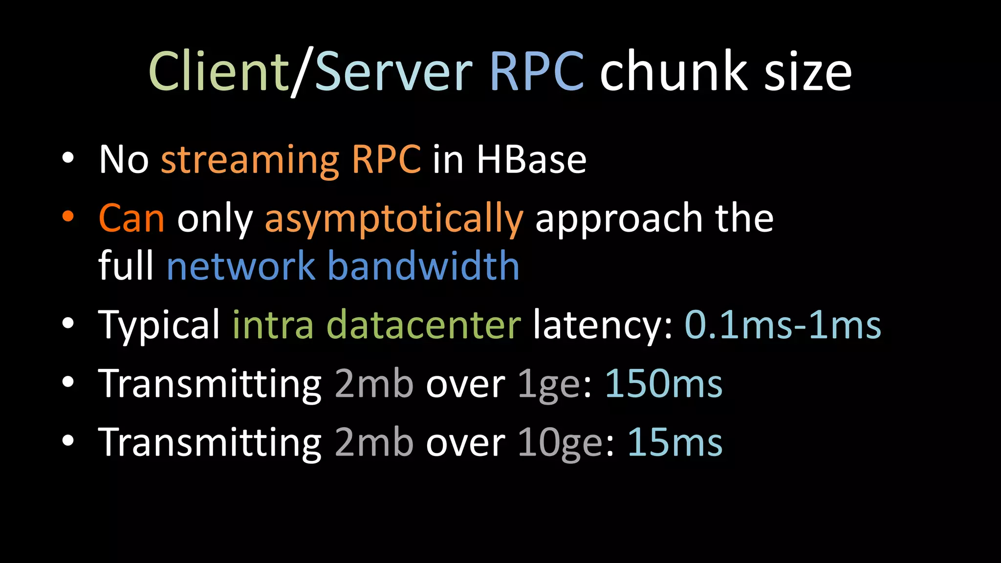 Client/Server RPC chunk size
• No streaming RPC in HBase
• Can only asymptotically approach the
full network bandwidth
• Typical intra datacenter latency: 0.1ms-1ms
• Transmitting 2mb over 1ge: 150ms
• Transmitting 2mb over 10ge: 15ms
 