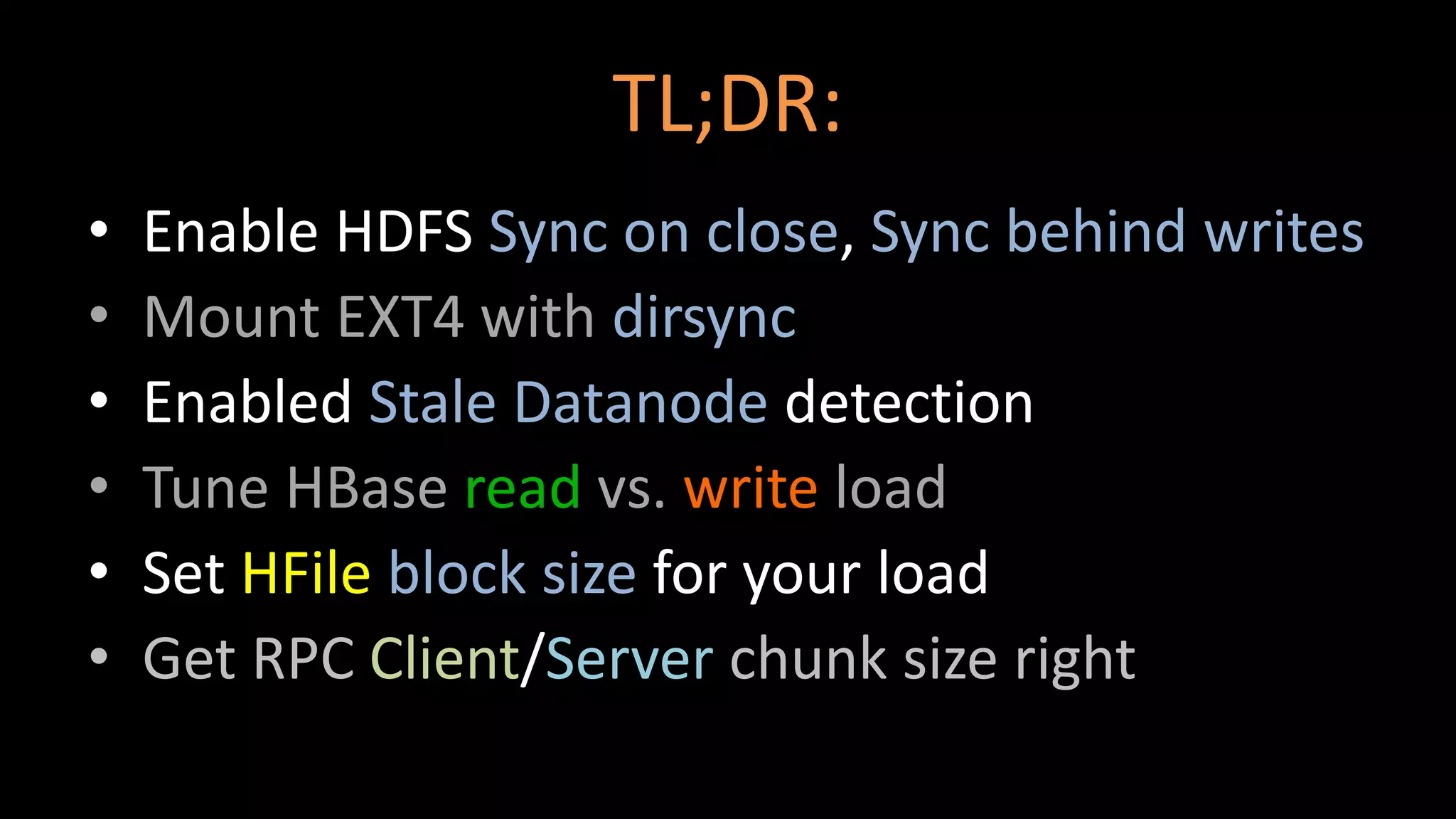 TL;DR:
• Enable HDFS Sync on close, Sync behind writes
• Mount EXT4 with dirsync
• Enabled Stale Datanode detection
• Tune HBase read vs. write load
• Set HFile block size for your load
• Get RPC Client/Server chunk size right
 