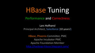HBase Tuning
Performance and Correctness
Lars Hofhansl
Principal Architect, Salesforce (10 years!)
HBase, Phoenix Committer, PMC
Apache Incubator PMC
Apache Foundation Member
http://hadoop-hbase.blogspot.com/
 