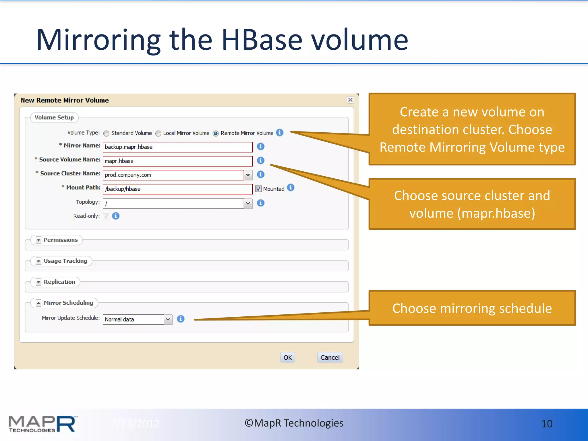 Mirroring the HBase volume

                                         Create a new volume on
                                        destination cluster. Choose
                                      Remote Mirroring Volume type


                                        Choose source cluster and
                                          volume (mapr.hbase)




                                        Choose mirroring schedule




     7/23/2012   ©MapR Technologies                            10
 