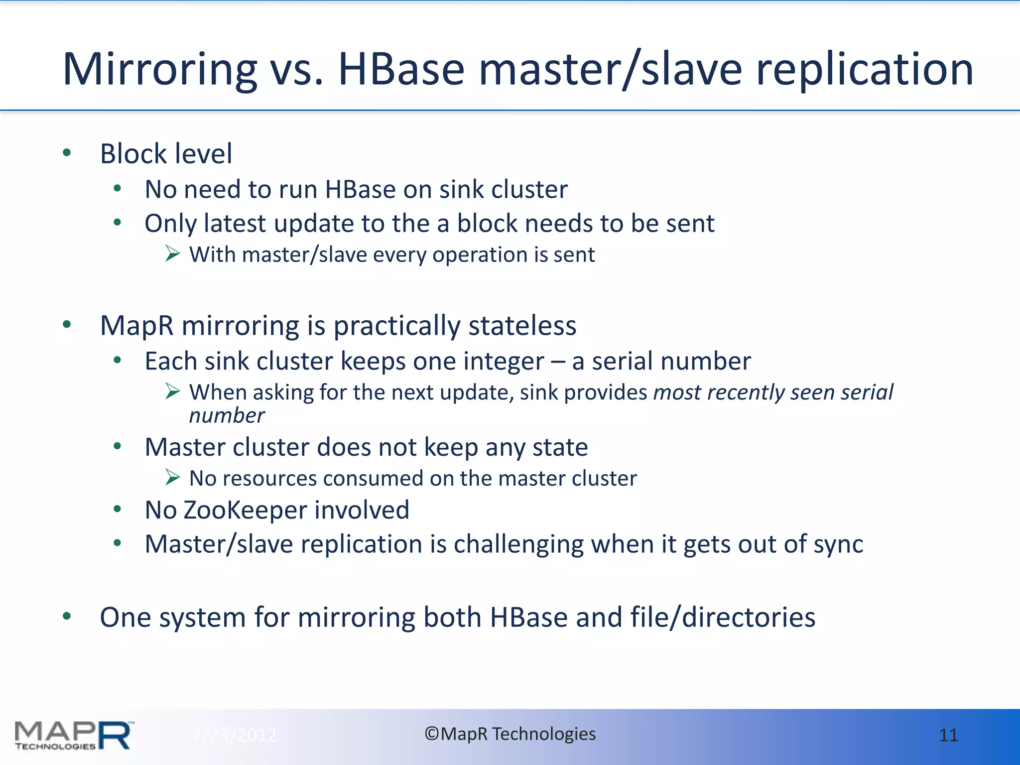 Mirroring vs. HBase master/slave replication
• Block level
    • No need to run HBase on sink cluster
    • Only latest update to the a block needs to be sent
         With master/slave every operation is sent


• MapR mirroring is practically stateless
    • Each sink cluster keeps one integer – a serial number
         When asking for the next update, sink provides most recently seen serial
          number
    • Master cluster does not keep any state
         No resources consumed on the master cluster
    • No ZooKeeper involved
    • Master/slave replication is challenging when it gets out of sync

• One system for mirroring both HBase and file/directories


          7/23/2012               ©MapR Technologies                                 11
 