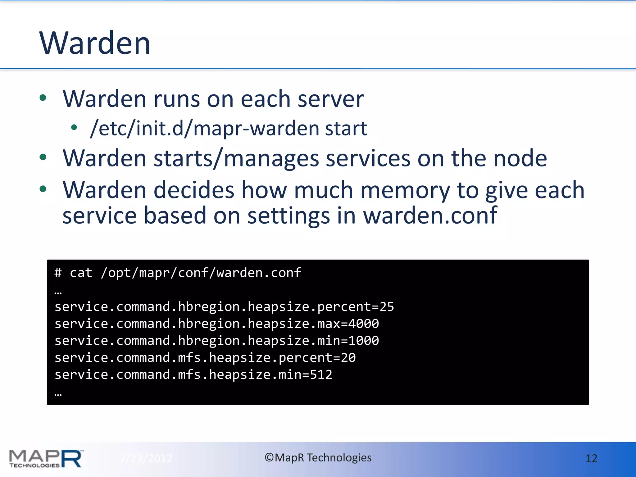 Warden
• Warden runs on each server
   • /etc/init.d/mapr-warden start
• Warden starts/manages services on the node
• Warden decides how much memory to give each
  service based on settings in warden.conf

 # cat /opt/mapr/conf/warden.conf
 …
 service.command.hbregion.heapsize.percent=25
 service.command.hbregion.heapsize.max=4000
 service.command.hbregion.heapsize.min=1000
 service.command.mfs.heapsize.percent=20
 service.command.mfs.heapsize.min=512
 …



         7/23/2012          ©MapR Technologies   12
 