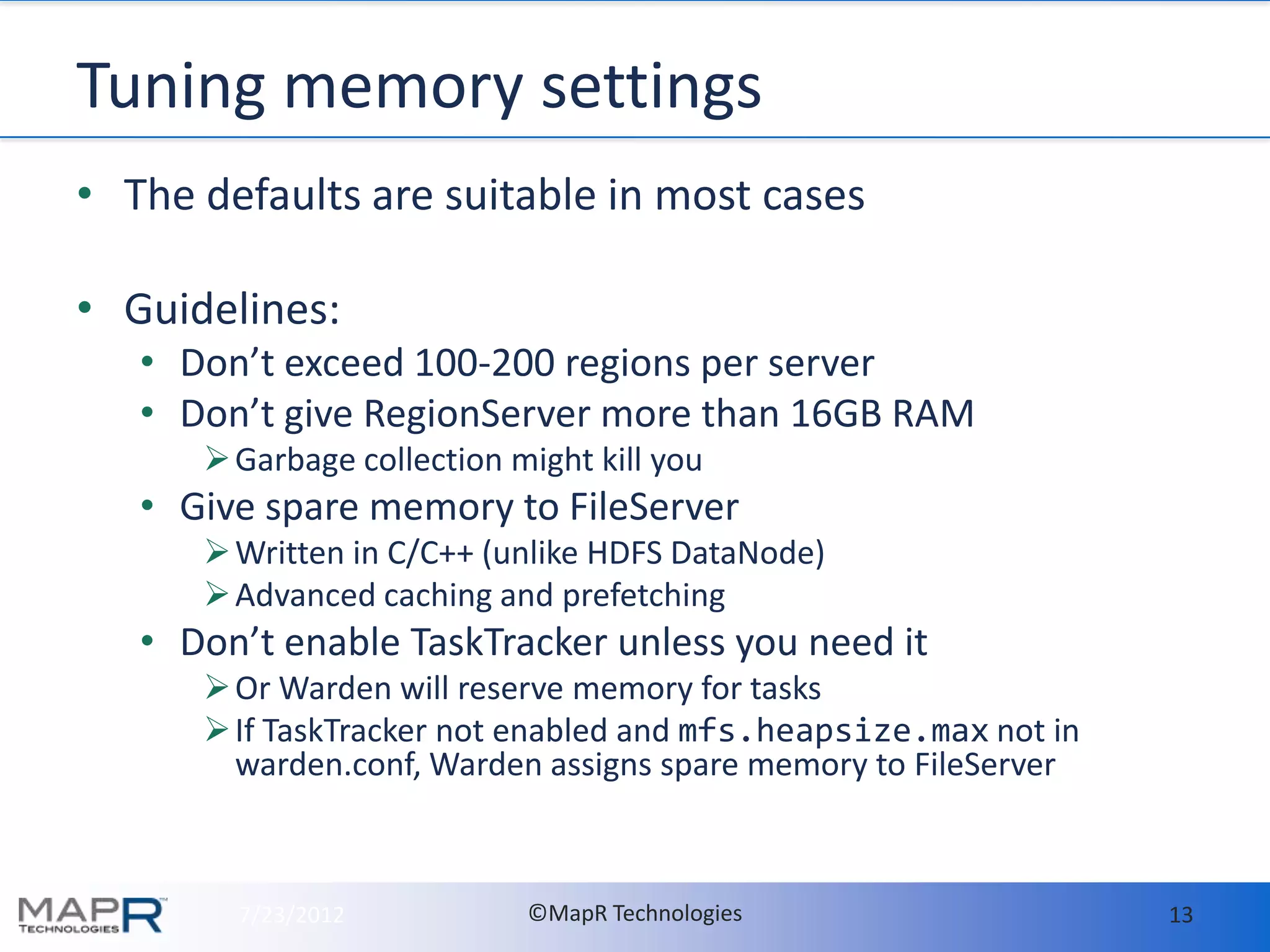 Tuning memory settings
• The defaults are suitable in most cases

• Guidelines:
   • Don’t exceed 100-200 regions per server
   • Don’t give RegionServer more than 16GB RAM
       Garbage collection might kill you
   • Give spare memory to FileServer
       Written in C/C++ (unlike HDFS DataNode)
       Advanced caching and prefetching
   • Don’t enable TaskTracker unless you need it
       Or Warden will reserve memory for tasks
       If TaskTracker not enabled and mfs.heapsize.max not in
        warden.conf, Warden assigns spare memory to FileServer



        7/23/2012           ©MapR Technologies                   13
 