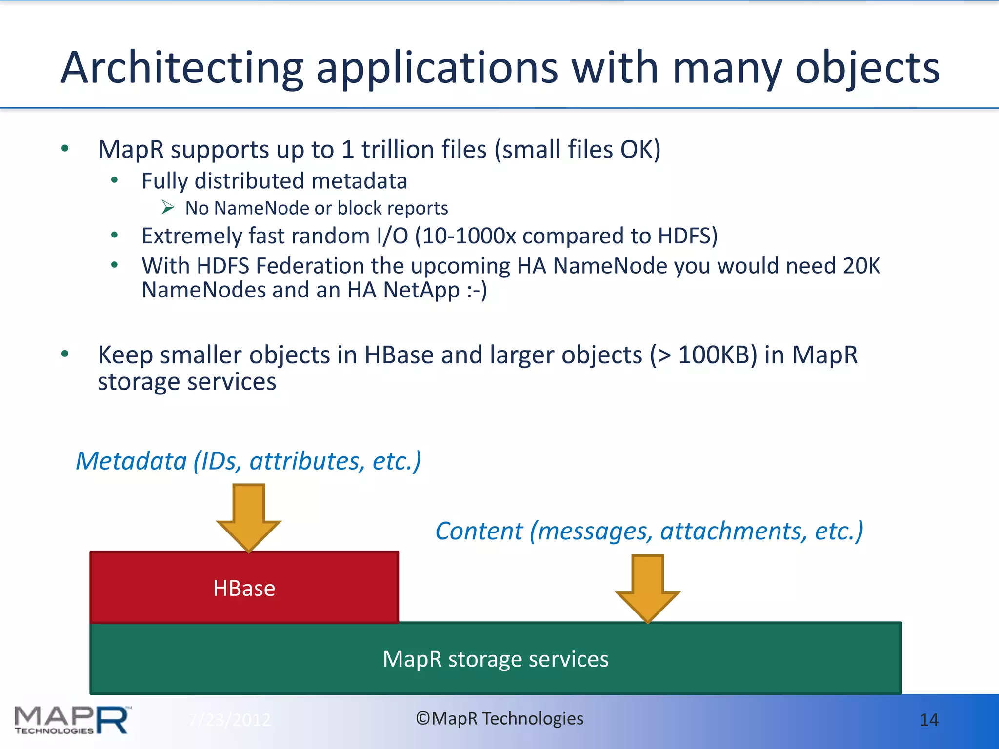 Architecting applications with many objects
• MapR supports up to 1 trillion files (small files OK)
    • Fully distributed metadata
          No NameNode or block reports
    • Extremely fast random I/O (10-1000x compared to HDFS)
    • With HDFS Federation the upcoming HA NameNode you would need 20K
      NameNodes and an HA NetApp :-)

• Keep smaller objects in HBase and larger objects (> 100KB) in MapR
  storage services

 Metadata (IDs, attributes, etc.)

                                     Content (messages, attachments, etc.)

              HBase

                                MapR storage services

           7/23/2012               ©MapR Technologies                        14
 