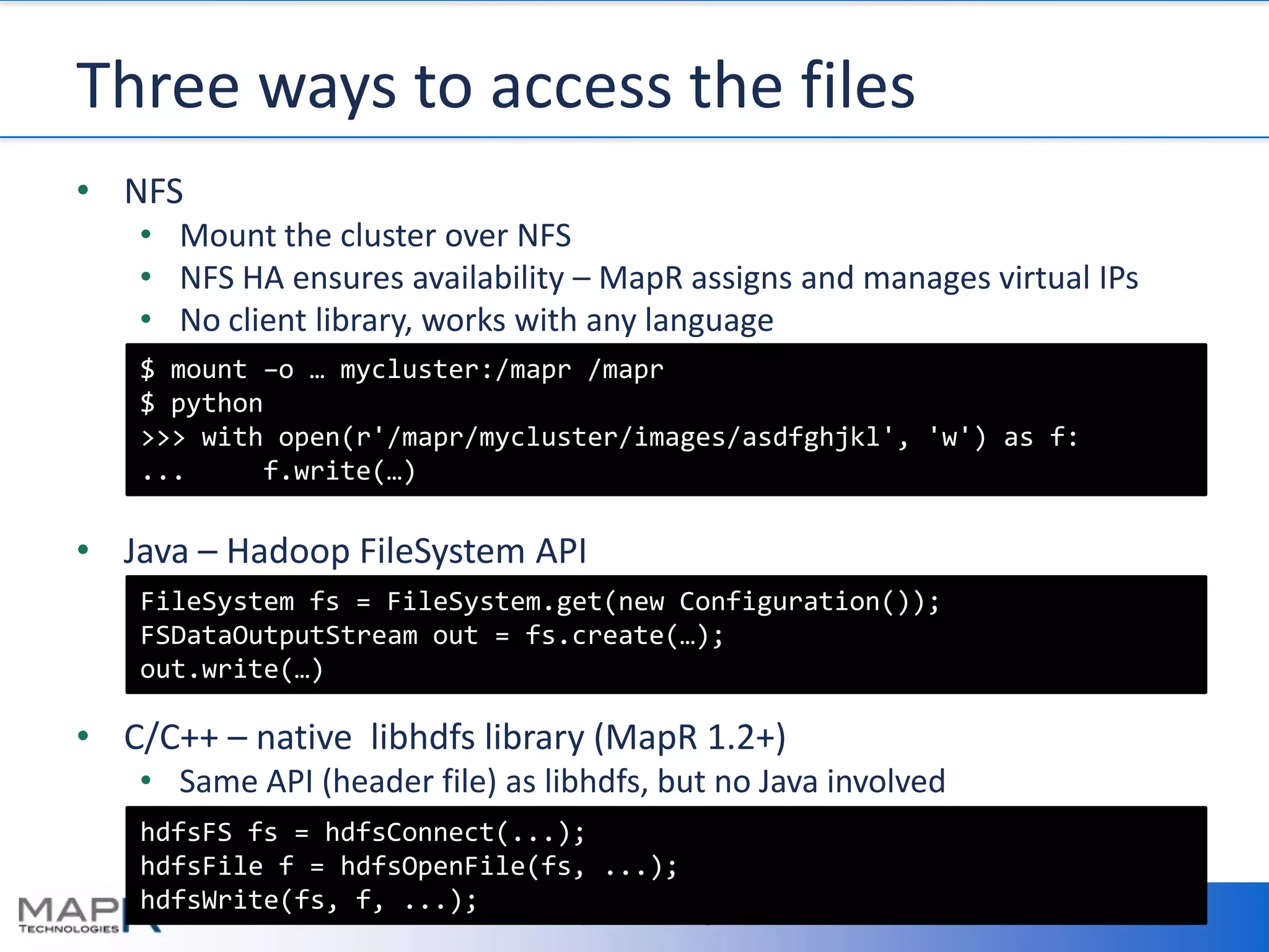 Three ways to access the files
• NFS
   • Mount the cluster over NFS
   • NFS HA ensures availability – MapR assigns and manages virtual IPs
   • No client library, works with any language
   $ mount –o … mycluster:/mapr /mapr
   $ python
   >>> with open(r'/mapr/mycluster/images/asdfghjkl', 'w') as f:
   ...     f.write(…)

• Java – Hadoop FileSystem API
   FileSystem fs = FileSystem.get(new Configuration());
   FSDataOutputStream out = fs.create(…);
   out.write(…)

• C/C++ – native libhdfs library (MapR 1.2+)
   • Same API (header file) as libhdfs, but no Java involved
   hdfsFS fs = hdfsConnect(...);
   hdfsFile f = hdfsOpenFile(fs, ...);
   hdfsWrite(fs, f, ...);
         7/23/2012          ©MapR Technologies                            15
 