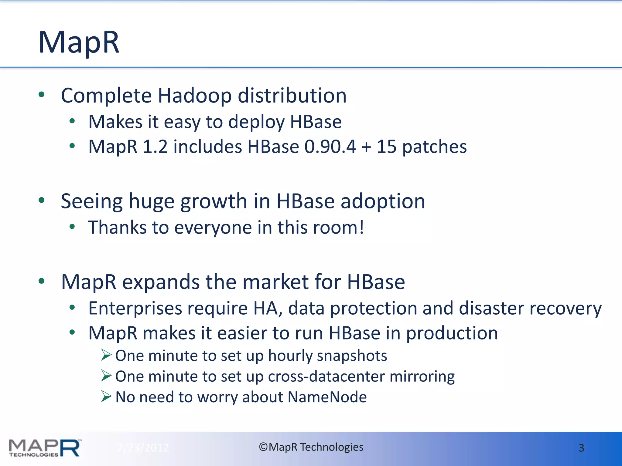 MapR
• Complete Hadoop distribution
   • Makes it easy to deploy HBase
   • MapR 1.2 includes HBase 0.90.4 + 15 patches

• Seeing huge growth in HBase adoption
   • Thanks to everyone in this room!

• MapR expands the market for HBase
   • Enterprises require HA, data protection and disaster recovery
   • MapR makes it easier to run HBase in production
       One minute to set up hourly snapshots
       One minute to set up cross-datacenter mirroring
       No need to worry about NameNode

        7/23/2012          ©MapR Technologies                  3
 