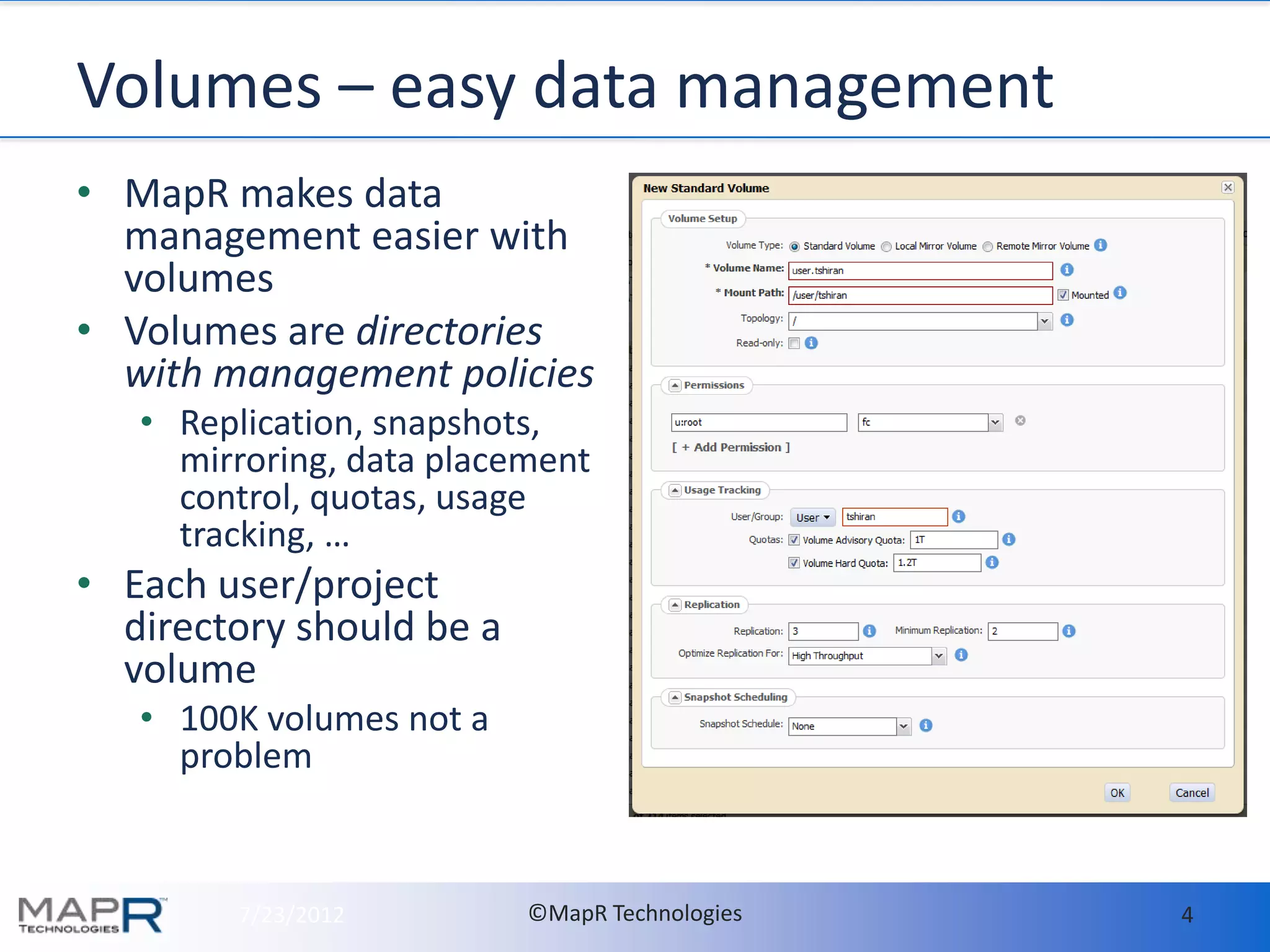Volumes – easy data management
• MapR makes data
  management easier with
  volumes
• Volumes are directories
  with management policies
   • Replication, snapshots,
     mirroring, data placement
     control, quotas, usage
     tracking, …
• Each user/project
  directory should be a
  volume
   • 100K volumes not a
     problem


        7/23/2012         ©MapR Technologies   4
 