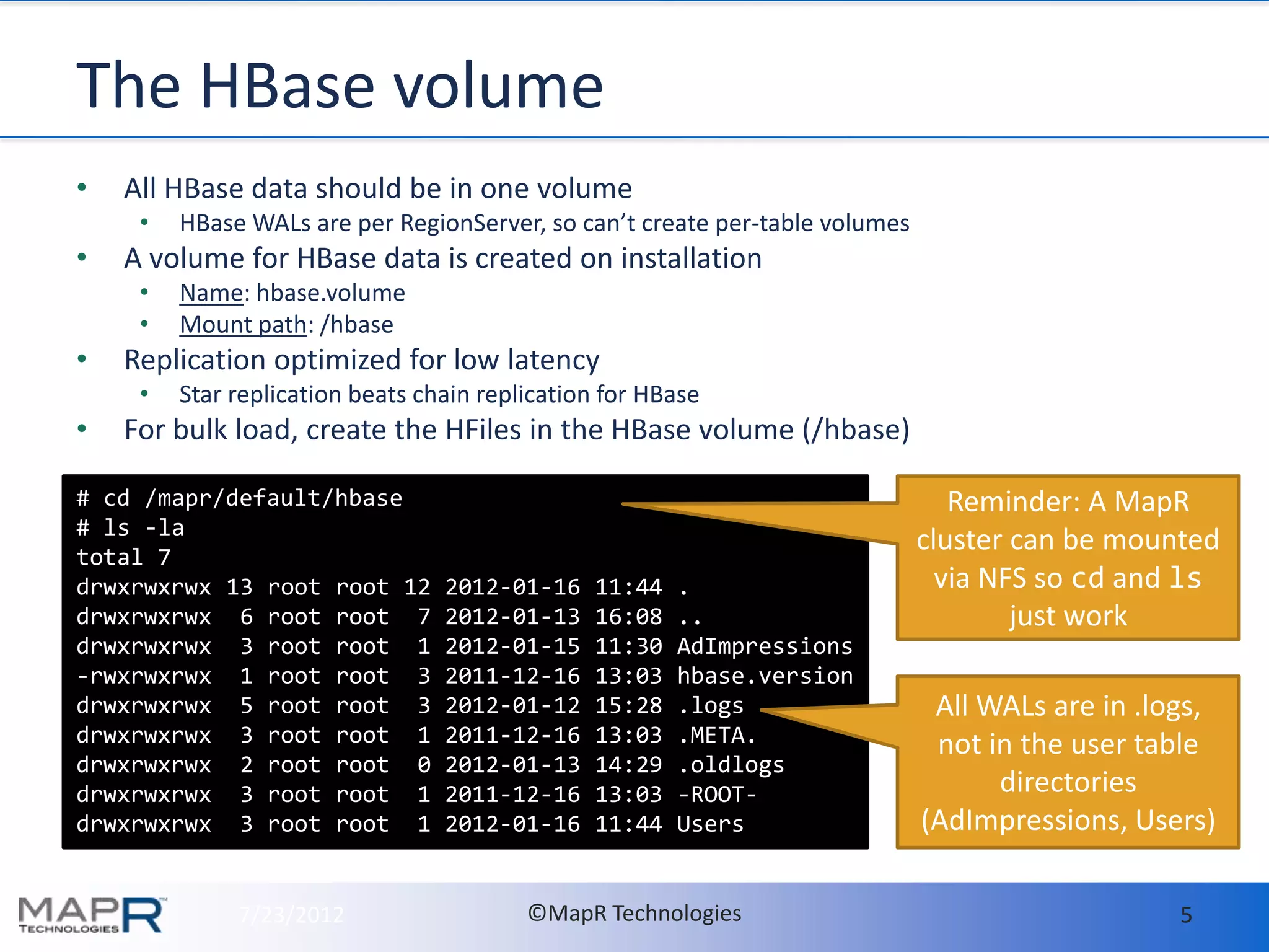 The HBase volume
•   All HBase data should be in one volume
     •   HBase WALs are per RegionServer, so can’t create per-table volumes
•   A volume for HBase data is created on installation
     •   Name: hbase.volume
     •   Mount path: /hbase
•   Replication optimized for low latency
     •   Star replication beats chain replication for HBase
•   For bulk load, create the HFiles in the HBase volume (/hbase)

# cd /mapr/default/hbase                                                         Reminder: A MapR
# ls -la
total 7
                                                                              cluster can be mounted
drwxrwxrwx 13 root root 12        2012-01-16    11:44   .                       via NFS so cd and ls
drwxrwxrwx 6 root root 7          2012-01-13    16:08   ..                            just work
drwxrwxrwx 3 root root 1          2012-01-15    11:30   AdImpressions
-rwxrwxrwx 1 root root 3          2011-12-16    13:03   hbase.version
drwxrwxrwx 5 root root 3          2012-01-12    15:28   .logs                  All WALs are in .logs,
drwxrwxrwx 3 root root 1          2011-12-16    13:03   .META.                 not in the user table
drwxrwxrwx 2 root root 0          2012-01-13    14:29   .oldlogs
drwxrwxrwx 3 root root 1          2011-12-16    13:03   -ROOT-                      directories
drwxrwxrwx 3 root root 1          2012-01-16    11:44   Users                 (AdImpressions, Users)

              7/23/2012                   ©MapR Technologies                                      5
 