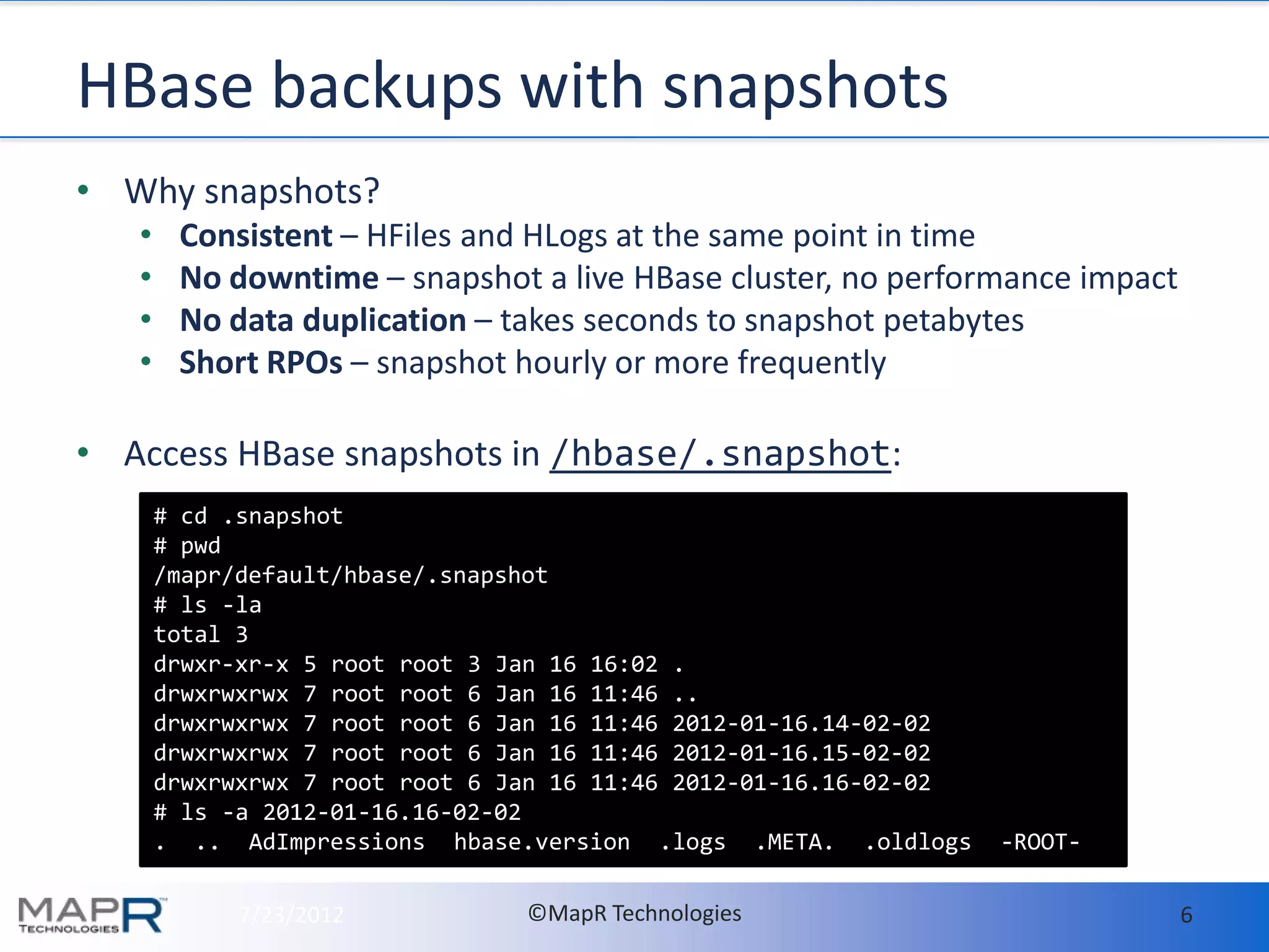 HBase backups with snapshots
• Why snapshots?
   •    Consistent – HFiles and HLogs at the same point in time
   •    No downtime – snapshot a live HBase cluster, no performance impact
   •    No data duplication – takes seconds to snapshot petabytes
   •    Short RPOs – snapshot hourly or more frequently

• Access HBase snapshots in /hbase/.snapshot:
       # cd .snapshot
       # pwd
       /mapr/default/hbase/.snapshot
       # ls -la
       total 3
       drwxr-xr-x 5 root root 3 Jan 16 16:02 .
       drwxrwxrwx 7 root root 6 Jan 16 11:46 ..
       drwxrwxrwx 7 root root 6 Jan 16 11:46 2012-01-16.14-02-02
       drwxrwxrwx 7 root root 6 Jan 16 11:46 2012-01-16.15-02-02
       drwxrwxrwx 7 root root 6 Jan 16 11:46 2012-01-16.16-02-02
       # ls -a 2012-01-16.16-02-02
       . .. AdImpressions hbase.version .logs .META. .oldlogs      -ROOT-

            7/23/2012            ©MapR Technologies                          6
 