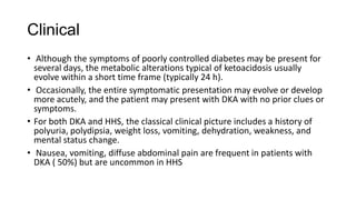 Clinical
• Although the symptoms of poorly controlled diabetes may be present for
several days, the metabolic alterations typical of ketoacidosis usually
evolve within a short time frame (typically 24 h).
• Occasionally, the entire symptomatic presentation may evolve or develop
more acutely, and the patient may present with DKA with no prior clues or
symptoms.
• For both DKA and HHS, the classical clinical picture includes a history of
polyuria, polydipsia, weight loss, vomiting, dehydration, weakness, and
mental status change.
• Nausea, vomiting, diffuse abdominal pain are frequent in patients with
DKA ( 50%) but are uncommon in HHS
 