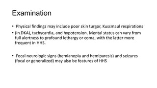 Examination
• Physical findings may include poor skin turgor, Kussmaul respirations
• (in DKA), tachycardia, and hypotension. Mental status can vary from
full alertness to profound lethargy or coma, with the latter more
frequent in HHS.
• Focal neurologic signs (hemianopia and hemiparesis) and seizures
(focal or generalized) may also be features of HHS
 