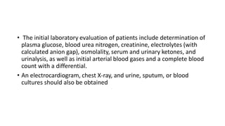 • The initial laboratory evaluation of patients include determination of
plasma glucose, blood urea nitrogen, creatinine, electrolytes (with
calculated anion gap), osmolality, serum and urinary ketones, and
urinalysis, as well as initial arterial blood gases and a complete blood
count with a differential.
• An electrocardiogram, chest X-ray, and urine, sputum, or blood
cultures should also be obtained
 
