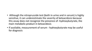 • Although the nitroprusside test (both in urine and in serum) is highly
sensitive, it can underestimate the severity of ketoacidosis because
this assay does not recognize the presence of -hydroxybutyrate, the
main metabolic product in ketoacidosis
• If available, measurement of serum - hydroxybutyrate may be useful
for diagnosis
 