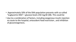 • Approximately 10% of the DKA population presents with so-called
“euglycemic DKA”—glucose levels 250 mg/dl (38). This could be
• due to a combination of factors, including exogenous insulin injection
en route to the hospital, antecedent food restriction , and inhibition
of gluconeogenesis.
 
