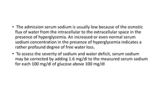 • The admission serum sodium is usually low because of the osmotic
flux of water from the intracellular to the extracellular space in the
presence of hyperglycemia. An increased or even normal serum
sodium concentration in the presence of hyperglycemia indicates a
rather profound degree of free water loss.
• To assess the severity of sodium and water deficit, serum sodium
may be corrected by adding 1.6 mg/dl to the measured serum sodium
for each 100 mg/dl of glucose above 100 mg/dl
 