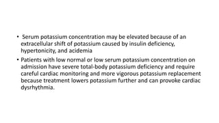 • Serum potassium concentration may be elevated because of an
extracellular shift of potassium caused by insulin deficiency,
hypertonicity, and acidemia
• Patients with low normal or low serum potassium concentration on
admission have severe total-body potassium deficiency and require
careful cardiac monitoring and more vigorous potassium replacement
because treatment lowers potassium further and can provoke cardiac
dysrhythmia.
 