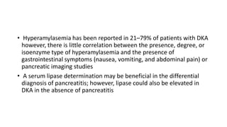 • Hyperamylasemia has been reported in 21–79% of patients with DKA
however, there is little correlation between the presence, degree, or
isoenzyme type of hyperamylasemia and the presence of
gastrointestinal symptoms (nausea, vomiting, and abdominal pain) or
pancreatic imaging studies
• A serum lipase determination may be beneficial in the differential
diagnosis of pancreatitis; however, lipase could also be elevated in
DKA in the absence of pancreatitis
 