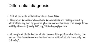 Differential diagnosis
• Not all patients with ketoacidosis have DKA.
• Starvation ketosis and alcoholic ketoacidosis are distinguished by
clinical history and by plasma glucose concentrations that range from
mildly elevated (rarely 200 mg/dl) to hypoglycemia
• although alcoholic ketoacidosis can result in profound acidosis, the
serum bicarbonate concentration in starvation ketosis is usually not
18 mEq/l.
 