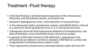Treatment -Fluid therapy
• Initial fluid therapy is directed toward expansion of the intravascular,
interstitial, and intracellular volume, all of which are
• reduced in hyperglycemic crises and restoration of renal perfusion.
• In the absenceof cardiac compromise, isotonic saline(0.9% NaCl) is infused
at a rate of 15–20 ml kg body wt1 h1 or 1–1.5 l during the first hour.
• Subsequent choice for fluid replacement depends on hemodynamics, the
state of hydration, serum electrolyte levels, and urinary output.
• In general, 0.45% NaCl infused at 250–500 ml/h is appropriate if the
corrected serum sodium is normal or elevated; 0.9% NaCl at a similar rate
is appropriate if corrected serum sodium is low
• Fluid replacement should correct estimated deficits within the first 24 h
 
