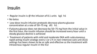Insulin
• Regular insulin iv @ the infusion of 0.1 units kg1 h1
• No bolus
• Low-dose insulin infusion protocols decrease plasma glucose
concentration at a rate of 50–75 mg dl1 h1 .
• If plasma glucose does not decrease by 50–75 mg from the initial value in
the first hour, the insulin infusion should be increased every hour until a
steady glucose decline is achieved
• Treatment of patients with mild and moderate DKA with subcutaneous
rapid-acting insulin analogs every 1 or 2 h in non–intensive care unit (ICU)
settings has been shown to be as safe and effective as the treatment with
intravenous regular insulin in the ICU
 