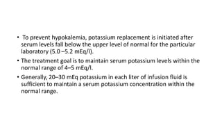 • To prevent hypokalemia, potassium replacement is initiated after
serum levels fall below the upper level of normal for the particular
laboratory (5.0 –5.2 mEq/l).
• The treatment goal is to maintain serum potassium levels within the
normal range of 4–5 mEq/l.
• Generally, 20–30 mEq potassium in each liter of infusion fluid is
sufficient to maintain a serum potassium concentration within the
normal range.
 