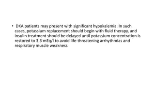 • DKA patients may present with significant hypokalemia. In such
cases, potassium replacement should begin with fluid therapy, and
insulin treatment should be delayed until potassium concentration is
restored to 3.3 mEq/l to avoid life-threatening arrhythmias and
respiratory muscle weakness
 
