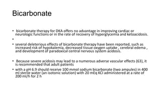Bicarbonate
• bicarbonate therapy for DKA offers no advantage in improving cardiac or
neurologic functions or in the rate of recovery of hyperglycemia and ketoacidosis.
•
• several deleterious effects of bicarbonate therapy have been reported, such as
increased risk of hypokalemia, decreased tissue oxygen uptake , cerebral edema ,
and development of paradoxical central nervous system acidosis.
• Because severe acidosis may lead to a numerous adverse vascular effects (63), it
is recommended that adult patients
• with a pH 6.9 should receive 100 mmol sodium bicarbonate (two ampules) in 400
ml sterile water (an isotonic solution) with 20 mEq KCI administered at a rate of
200 ml/h for 2 h
 