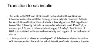 Transition to s/c insulin
• Patients with DKA and HHS should be treated with continuous
intravenous insulin until the hyperglycemic crisis is resolved. Criteria
for resolution of ketoacidosis include a blood glucose 200 mg/dl and
two of the following criteria: a serum bicarbonate level 15 mEq/l, a
venous pH 7.3, and a calculated anion gap 12 mEq/l. Resolution of
HHS is associated with normal osmolality and regain of normal mental
status
• it is important to allow an overlap of 1–2 h between discontinuation
of intravenous insulin and the administration of subcutaneous insulin
 
