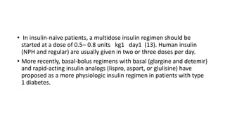 • In insulin-naïve patients, a multidose insulin regimen should be
started at a dose of 0.5– 0.8 units kg1 day1 (13). Human insulin
(NPH and regular) are usually given in two or three doses per day.
• More recently, basal-bolus regimens with basal (glargine and detemir)
and rapid-acting insulin analogs (lispro, aspart, or glulisine) have
proposed as a more physiologic insulin regimen in patients with type
1 diabetes.
 