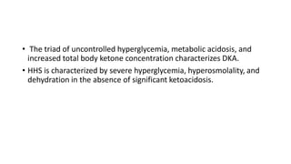 • The triad of uncontrolled hyperglycemia, metabolic acidosis, and
increased total body ketone concentration characterizes DKA.
• HHS is characterized by severe hyperglycemia, hyperosmolality, and
dehydration in the absence of significant ketoacidosis.
 