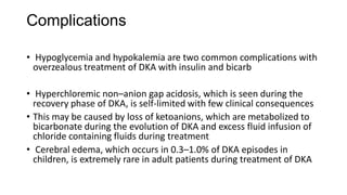 Complications
• Hypoglycemia and hypokalemia are two common complications with
overzealous treatment of DKA with insulin and bicarb
• Hyperchloremic non–anion gap acidosis, which is seen during the
recovery phase of DKA, is self-limited with few clinical consequences
• This may be caused by loss of ketoanions, which are metabolized to
bicarbonate during the evolution of DKA and excess fluid infusion of
chloride containing fluids during treatment
• Cerebral edema, which occurs in 0.3–1.0% of DKA episodes in
children, is extremely rare in adult patients during treatment of DKA
 