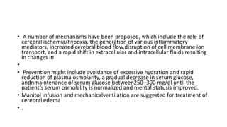 • A number of mechanisms have been proposed, which include the role of
cerebral ischemia/hypoxia, the generation of various inflammatory
mediators, increased cerebral blood flow,disruption of cell membrane ion
transport, and a rapid shift in extracellular and intracellular fluids resulting
in changes in
•
• Prevention might include avoidance of excessive hydration and rapid
reduction of plasma osmolarity, a gradual decrease in serum glucose,
andnmaintenance of serum glucose between250–300 mg/dl until the
patient’s serum osmolality is normalized and mental statusis improved.
• Manitol infusion and mechanicalventilation are suggested for treatment of
cerebral edema
• .
 