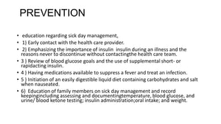 PREVENTION
• education regarding sick day management,
• 1) Early contact with the health care provider.
• 2) Emphasizing the importance of insulin insulin during an illness and the
reasons never to discontinue without contactingthe health care team.
• 3 ) Review of blood glucose goals and the use of supplemental short- or
rapidacting insulin.
• 4 ) Having medications available to suppress a fever and treat an infection.
• 5 ) Initiation of an easily digestible liquid diet containing carbohydrates and salt
when nauseated.
• 6) Education of family members on sick day management and record
keepingincluding assessing and documentingtemperature, blood glucose, and
urine/ blood ketone testing; insulin administration;oral intake; and weight.
 